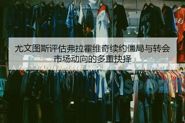 尤文图斯评估弗拉霍维奇续约僵局与转会市场动向的多重抉择