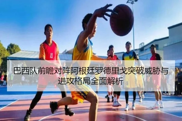 巴西队前瞻对阵阿根廷罗德里戈突破威胁与进攻格局全面解析