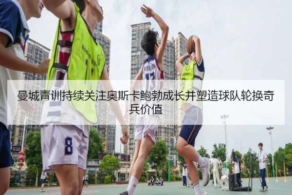 曼城青训持续关注奥斯卡鲍勃成长并塑造球队轮换奇兵价值