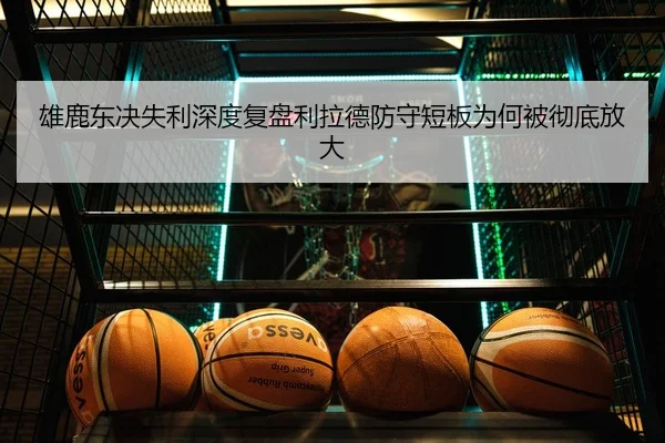 雄鹿东决失利深度复盘利拉德防守短板为何被彻底放大