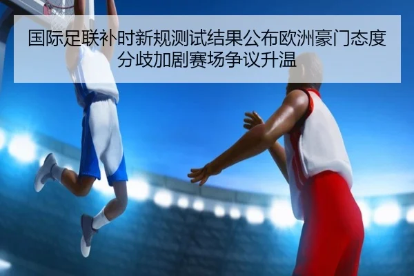 国际足联补时新规测试结果公布欧洲豪门态度分歧加剧赛场争议升温